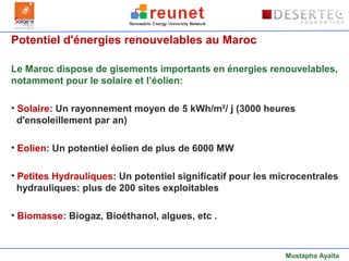 Potentiel d'énergies renouvelables au Maroc

Le Maroc dispose de gisements importants en énergies renouvelables,
notamment pour le solaire et l’éolien:

• Solaire: Un rayonnement moyen de 5 kWh/m²/ j (3000 heures
  d'ensoleillement par an)

• Eolien: Un potentiel éolien de plus de 6000 MW

• Petites Hydrauliques: Un potentiel significatif pour les microcentrales
  hydrauliques: plus de 200 sites exploitables

• Biomasse: Biogaz, Bioéthanol, algues, etc .



                                                             Mustapha Ayaita
 