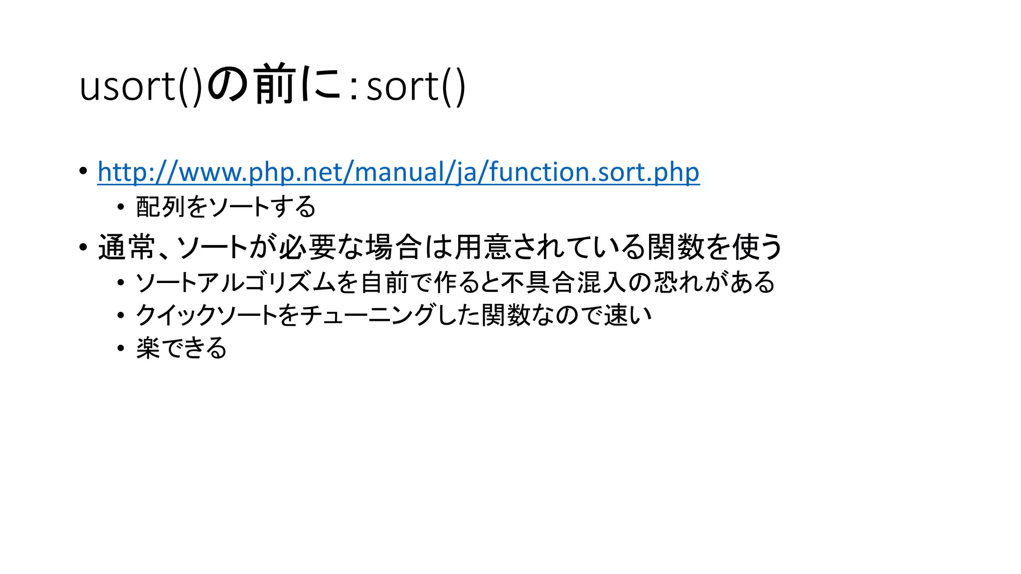 usort()の前に：sort()
• http://www.php.net/manual/ja/function.sort.php
  • 配列をソートする
• 通常、ソートが必要な場合は用意されている関数を使う
  • ソートアルゴリズムを自前で作ると不具合混入の恐れがある
  • クイックソートをチューニングした関数なので速い
  • 楽できる
 
