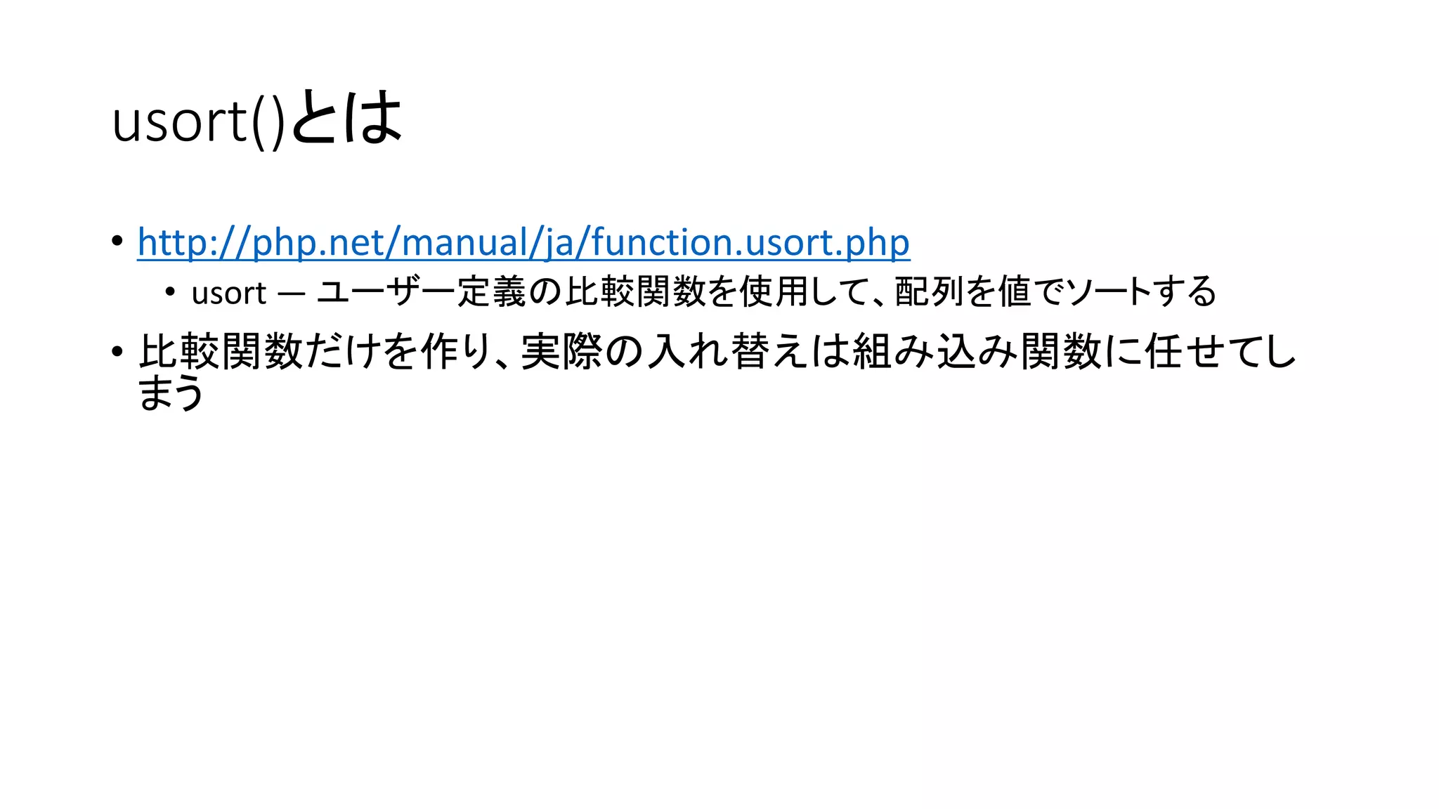 usort()とは
• http://php.net/manual/ja/function.usort.php
   • usort — ユーザー定義の比較関数を使用して、配列を値でソートする
• 比較関数だけを作り、実際の入れ替えは組み込み関数に任せてし
  まう
 