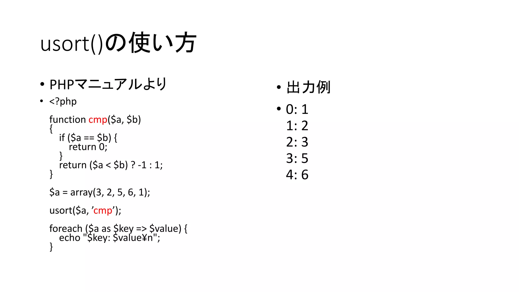 usort()の使い方
• PHPマニュアルより                        • 出力例
• <?php
                                    • 0: 1
 function cmp($a, $b)
 {                                    1: 2
   if ($a == $b) {
      return 0;                       2: 3
   }                                  3: 5
   return ($a < $b) ? -1 : 1;
 }                                    4: 6
 $a = array(3, 2, 5, 6, 1);
 usort($a, ’cmp’);
 foreach ($a as $key => $value) {
   echo "$key: $value¥n";
 }
 