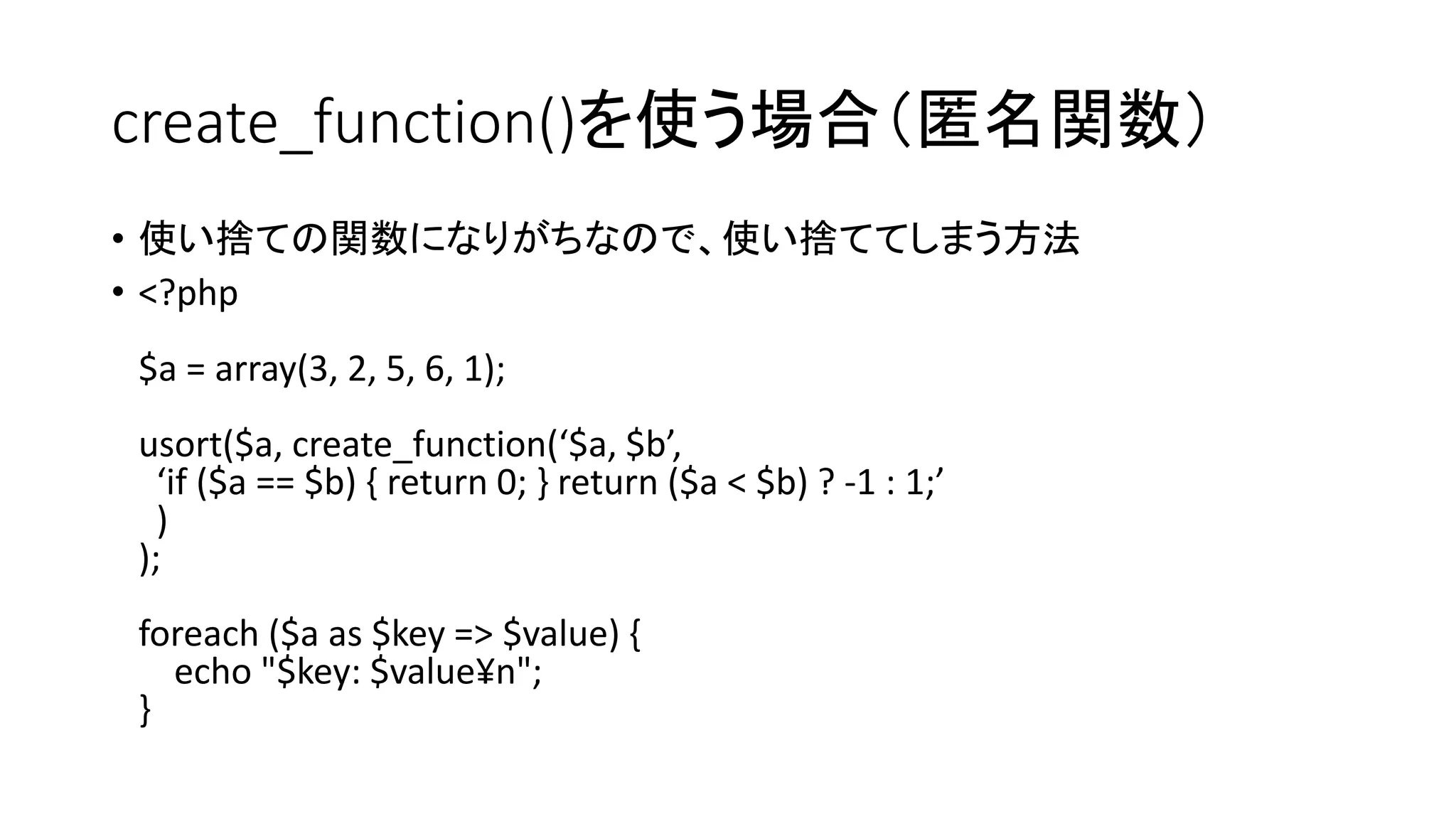 create_function()を使う場合（匿名関数）
• 使い捨ての関数になりがちなので、使い捨ててしまう方法
• <?php
$a = array(3, 2, 5, 6, 1);
usort($a, create_function(‘$a, $b’,
  ‘if ($a == $b) { return 0; } return ($a < $b) ? -1 : 1;’
  )
);
foreach ($a as $key => $value) {
  echo "$key: $value¥n";
}
 