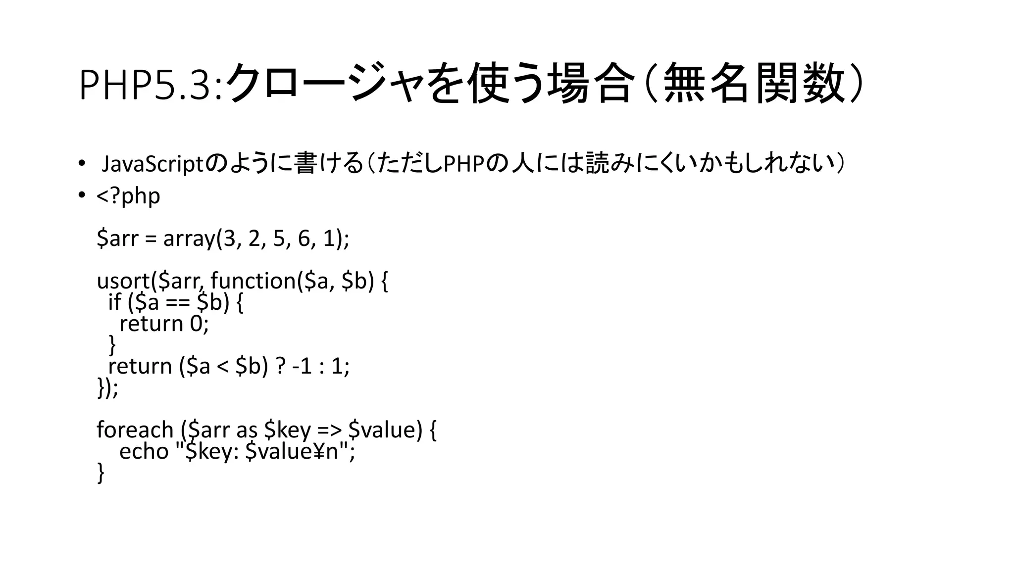 PHP5.3:クロージャを使う場合（無名関数）
• JavaScriptのように書ける（ただしPHPの人には読みにくいかもしれない）
• <?php
 $arr = array(3, 2, 5, 6, 1);
 usort($arr, function($a, $b) {
  if ($a == $b) {
     return 0;
  }
  return ($a < $b) ? -1 : 1;
 });
 foreach ($arr as $key => $value) {
   echo "$key: $value¥n";
 }
 