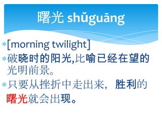 曙光 shǔguāng
[morning twilight]
破晓时的阳光,比喻已经在望的
光明前景。
只要从挫折中走出来，胜利的
曙光就会出现。
 