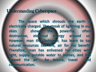 Understanding Cyberspace
The space which shrouds the earth is
electrically charged. The streak of lightning in our
skies shows the powerful, often
destructive, electrical energy around us.
However, man the fashioner, has learn to tap
natural resources like fire, air for his benefit.
Therefore, man has enlivened his cities with
light, supply potable water to homes, and has
tapped the air for leisure, travel and
communication.
 