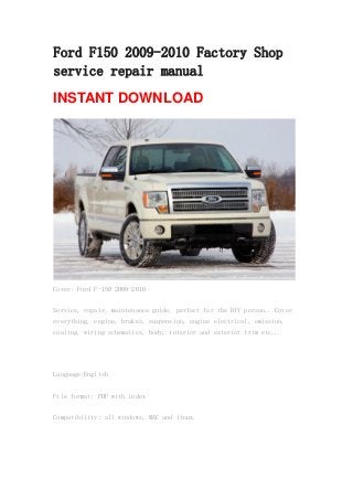 Ford F150 2009-2010 Factory Shop
service repair manual
INSTANT DOWNLOAD
Cover: Ford F-150 2009-2010
Service, repair, maintenance guide, perfect for the DIY person.. Cover
everything, engine, brakes, suspension, engine electrical, emission,
cooling, wiring schematics, body, interior and exterior trim etc...
Language:English
File format: PDF with index
Compatibility: all windows, MAC and linux.
 