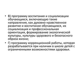 • В) программу воспитания и социализации
обучающихся, включающую такие
направления, как духовно-нравственное
развитие и воспитание обучающихся, их
социализация и профессиональная
ориентация, формирование экологической
культуры, культуры здорового и безопасного
образа жизни;
• Г) программу коррекционной работы, которая
разрабатывается при наличии в школе детей с
ограниченными возможностями здоровья.
 