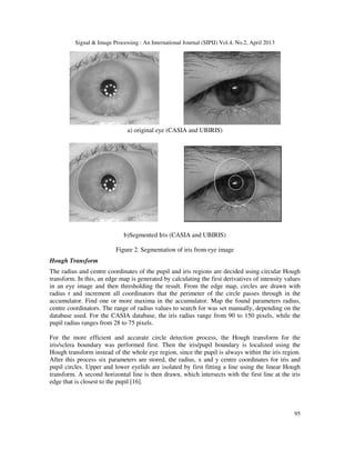 Signal & Image Processing : An International Journal (SIPIJ) Vol.4, No.2, April 2013
95
a) original eye (CASIA and UBIRIS)
b)Segmented Iris (CASIA and UBIRIS)
Figure 2. Segmentation of iris from eye image
Hough Transform
The radius and centre coordinates of the pupil and iris regions are decided using circular Hough
transform. In this, an edge map is generated by calculating the first derivatives of intensity values
in an eye image and then thresholding the result. From the edge map, circles are drawn with
radius r and increment all coordinators that the perimeter of the circle passes through in the
accumulator. Find one or more maxima in the accumulator. Map the found parameters radius,
centre coordinators. The range of radius values to search for was set manually, depending on the
database used. For the CASIA database, the iris radius range from 90 to 150 pixels, while the
pupil radius ranges from 28 to 75 pixels.
For the more efficient and accurate circle detection process, the Hough transform for the
iris/sclera boundary was performed first. Then the iris/pupil boundary is localized using the
Hough transform instead of the whole eye region, since the pupil is always within the iris region.
After this process six parameters are stored, the radius, x and y centre coordinates for iris and
pupil circles. Upper and lower eyelids are isolated by first fitting a line using the linear Hough
transform. A second horizontal line is then drawn, which intersects with the first line at the iris
edge that is closest to the pupil [16].
 