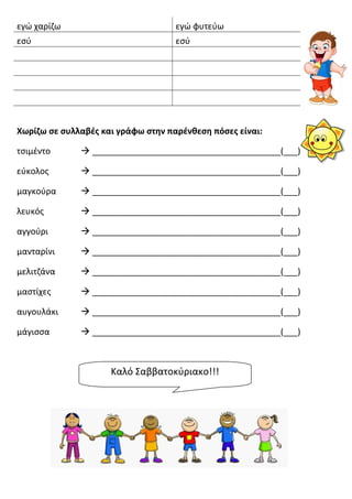 εγώ χαρίζω εγώ φυτεύω
εσύ εσύ
Χωρίζω σε συλλαβές και γράφω στην παρένθεση πόσες είναι:
τσιμέντο  ________________________________________(___)
εύκολος  ________________________________________(___)
μαγκούρα  ________________________________________(___)
λευκός  ________________________________________(___)
αγγούρι  ________________________________________(___)
μανταρίνι  ________________________________________(___)
μελιτζάνα  ________________________________________(___)
μαστίχες  ________________________________________(___)
αυγουλάκι  ________________________________________(___)
μάγισσα  ________________________________________(___)
Καλό Σαββατοκύριακο!!!
 