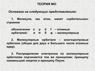 ТЕОРИЯ МО
Основана на следующих представлениях:
1. Молекула, как атом, имеет «орбитальное»
строение
обозначение s p d f – атомные
орбиталей: σ π δ φ – молекулярные
2. Молекулярные орбитали – многоцентровые
орбитали (общие для двух и большего числа атомных
ядер).
3. Распределение электронов по молекулярным
орбиталям подчиняется тем же принципам: принципу
наименьшей энергии и принципу Паули.
 