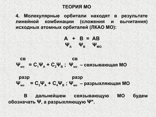 4. Молекулярные орбитали находят в результате
линейной комбинации (сложения и вычитания)
исходных атомных орбиталей (ЛКАО МО):
ТЕОРИЯ МО
А + В = АВ
ΨА ΨВ ΨМО
св св
Ψмо = С1ΨА + С2ΨВ ; Ψмо – связывающая МО
разр разр
Ψмо = С3ΨА + С4ΨВ ; Ψмо – разрыхляющая МО
В дальнейшем связывающую МО будем
обозначать Ψ, а разрыхляющую Ψ*.
 