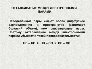 Неподеленные пары имеют более диффузное
распределение в пространстве (занимают
больший объем), чем связывающие пары.
Поэтому отталкивание между электронными
парами убывает в такой последовательности:
НП – НП > НП – СП > СП – СП
ОТТАЛКИВАНИЕ МЕЖДУ ЭЛЕКТРОННЫМИ
ПАРАМИ
 