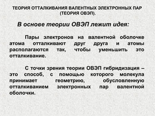 В основе теории ОВЭП лежит идея:
Пары электронов на валентной оболочке
атома отталкивают друг друга и атомы
располагаются так, чтобы уменьшить это
отталкивание.
С точки зрения теории ОВЭП гибридизация –
это способ, с помощью которого молекула
принимает геометрию, обусловленную
отталкиванием электронных пар валентной
оболочки.
ТЕОРИЯ ОТТАЛКИВАНИЯ ВАЛЕНТНЫХ ЭЛЕКТРОННЫХ ПАР
(ТЕОРИЯ ОВЭП).
 