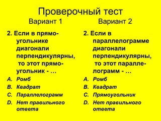 Проверочный тест
Вариант 1 Вариант 2
2. Если в прямо-
угольнике
диагонали
перпендикулярны,
то этот прямо-
угольник - …
A. Ромб
B. Квадрат
C. Параллелограмм
D. Нет правильного
ответа
2. Если в
параллелограмме
диагонали
перпендикулярны,
то этот паралле-
лограмм - …
A. Ромб
B. Квадрат
C. Прямоугольник
D. Нет правильного
ответа
 