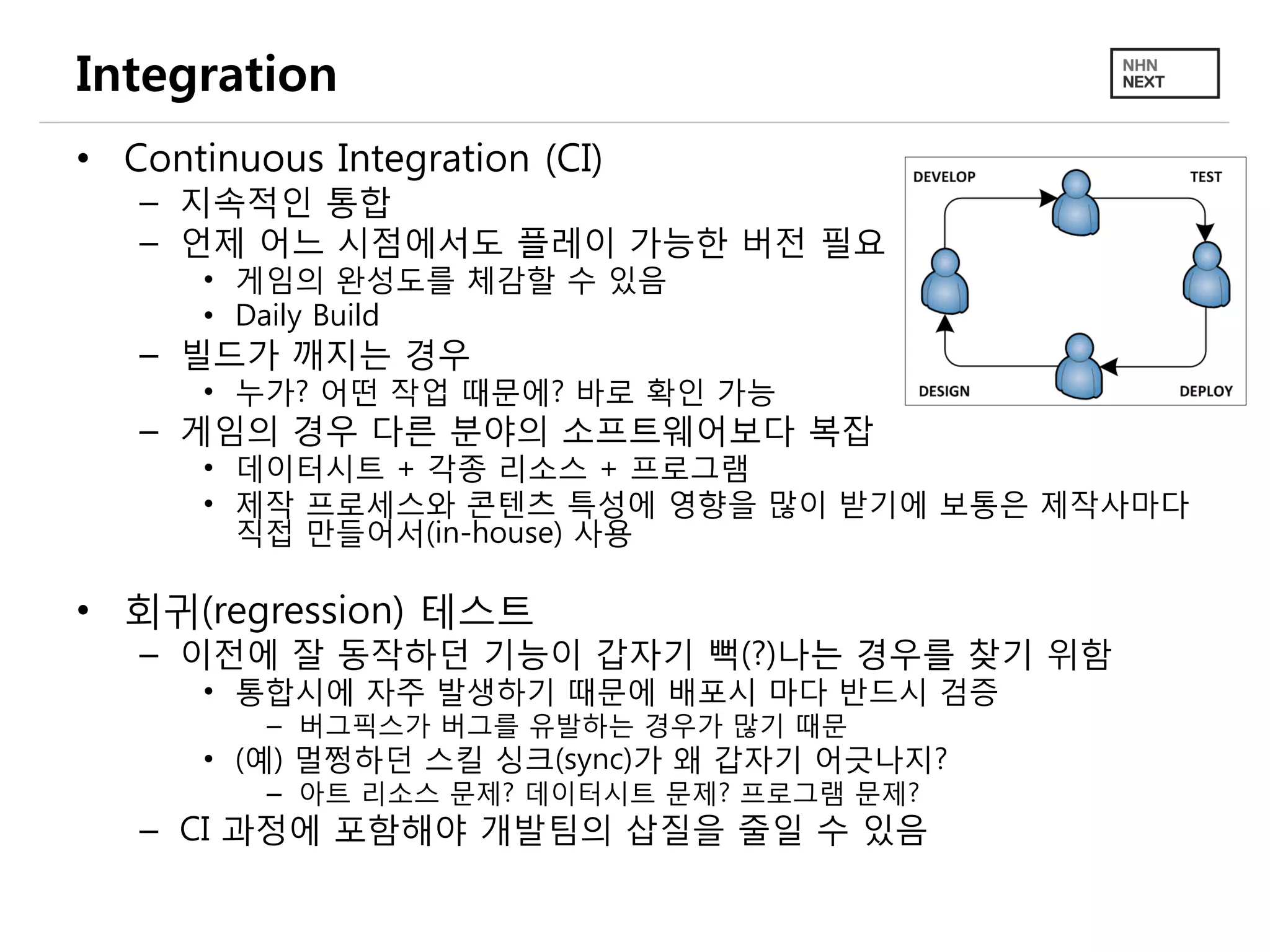 Integration
• Continuous Integration (CI)
– 지속적인 통합
– 언제 어느 시점에서도 플레이 가능한 버전 필요
• 게임의 완성도를 체감할 수 있음
• Daily Build
– 빌드가 깨지는 경우
• 누가? 어떤 작업 때문에? 바로 확인 가능
– 게임의 경우 다른 분야의 소프트웨어보다 복잡
• 데이터시트 + 각종 리소스 + 프로그램
• 제작 프로세스와 콘텐츠 특성에 영향을 많이 받기에 보통은 제작사마다
직접 만들어서(in-house) 사용
• 회귀(regression) 테스트
– 이전에 잘 동작하던 기능이 갑자기 뻑(?)나는 경우를 찾기 위함
• 통합시에 자주 발생하기 때문에 배포시 마다 반드시 검증
– 버그픽스가 버그를 유발하는 경우가 많기 때문
• (예) 멀쩡하던 스킬 싱크(sync)가 왜 갑자기 어긋나지?
– 아트 리소스 문제? 데이터시트 문제? 프로그램 문제?
– CI 과정에 포함해야 개발팀의 삽질을 줄일 수 있음
 