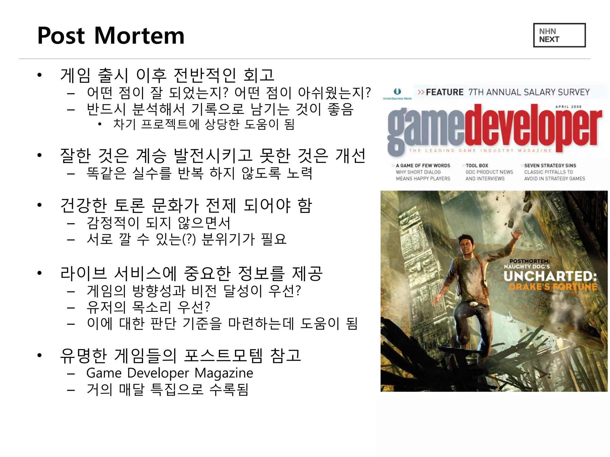 Post Mortem
• 게임 출시 이후 전반적인 회고
– 어떤 점이 잘 되었는지? 어떤 점이 아쉬웠는지?
– 반드시 분석해서 기록으로 남기는 것이 좋음
• 차기 프로젝트에 상당한 도움이 됨
• 잘한 것은 계승 발전시키고 못한 것은 개선
– 똑같은 실수를 반복 하지 않도록 노력
• 건강한 토론 문화가 전제 되어야 함
– 감정적이 되지 않으면서
– 서로 깔 수 있는(?) 분위기가 필요
• 라이브 서비스에 중요한 정보를 제공
– 게임의 방향성과 비전 달성이 우선?
– 유저의 목소리 우선?
– 이에 대한 판단 기준을 마련하는데 도움이 됨
• 유명한 게임들의 포스트모템 참고
– Game Developer Magazine
– 거의 매달 특집으로 수록됨
 