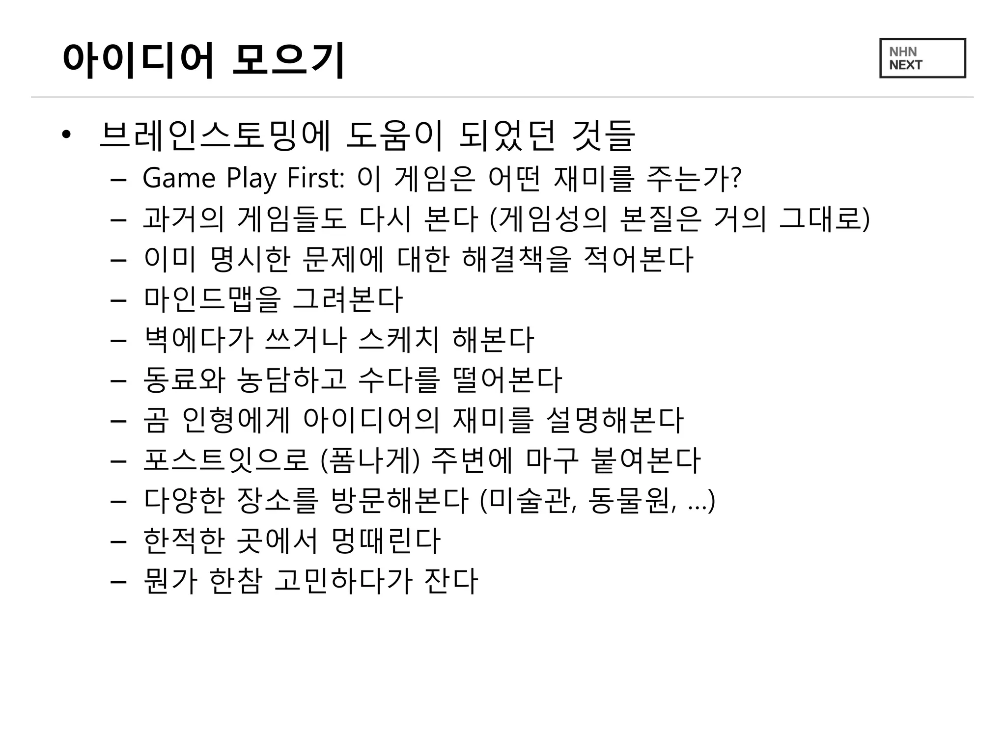 아이디어 모으기
• 브레인스토밍에 도움이 되었던 것들
– Game Play First: 이 게임은 어떤 재미를 주는가?
– 과거의 게임들도 다시 본다 (게임성의 본질은 거의 그대로)
– 이미 명시한 문제에 대한 해결책을 적어본다
– 마인드맵을 그려본다
– 벽에다가 쓰거나 스케치 해본다
– 동료와 농담하고 수다를 떨어본다
– 곰 인형에게 아이디어의 재미를 설명해본다
– 포스트잇으로 (폼나게) 주변에 마구 붙여본다
– 다양한 장소를 방문해본다 (미술관, 동물원, …)
– 한적한 곳에서 멍때린다
– 뭔가 한참 고민하다가 잔다
 