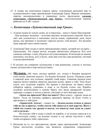 13. А теперь мы попытаемся открыть завесу, отделяющую реальный мир от
художественного мира произведений Александра Грина. Вашему вниманию,
дорогие восьмиклассники и уважаемые гости, представлен элемент
композиции «Художественный мир Грина», подготовленный нашими
ребятами из 8 «В» класса.
14. Композиция «Художественный мир Грина».
1. «Сказка нужна не только детям, но и взрослым, - писал о Грине Паустовский.
– Она вызывает волнение – источник высоких человеческих страстей. Она не
даёт нам успокоиться и показывает всегда новые, сверкающие дали, иную
жизнь, она тревожит и заставляет страстно желать этой жизни». Это желание
Грин передаёт нам в своих книгах.
2. Александр Грин создал в своих произведениях страну, которой нет на карте, -
Гринландию. Это страна мечты, которая обязательно сбывается. Кто хоть
однажды побывал в ней, убедился в её существовании. И несмотря на мнение
скептиков, она была, есть и будет, пока жив хотя бы один романтик, честный
и целеустремлённый.
3. И сегодня мы совершим путешествие в мир романтики, счастья и честных
людей, путешествие в мир писателя Грина.
4. Музыка. «Не знаю, сколько пройдёт лет, только в Каперне расцветёт
одна сказка, памятная надолго. Ты будешь большой, Ассоль. Однажды утром
в морской дали, под солнцем, сверкнёт алый парус. Сияющая громада алых
парусов белого корабля двинется, рассекая волны, прямо к тебе. Тихо будет
плыть этот чудесный корабль, без криков и выстрелов; на берегу много
соберётся народу, удивляясь и ахая; и ты будешь стоять там. Корабль
подойдёт величественно к самому берегу под звуки прекрасной музыки;
нарядная, в коврах, в золоте и цветах, поплывёт от него быстрая лодка.
«Зачем вы приехали? Кого вы ищете? (Весь класс) – спросят люди на
берегу. Тогда ты увидишь храброго красивого принца; он будет стоять и
протягивать к тебе руки.
«Здравствуй, Ассоль! – скажет он. – Далеко-далеко отсюда я увидел
тебя во сне и приехал, чтобы увезти тебя навсегда в своё царство. Жить с
тобой мы станем так дружно и весело, что никогда твоя душа не узнает
слёз и печали».
Он посадит тебя в лодку и увезёт на корабль, и ты уедешь навсегда в ту
блистательную страну, где всходит солнце и где звёзды спустятся с неба,
чтобы поздравить тебя с приездом».
5. Несмотря на то, что пространство, время, герои произведений. Александра
Грина достаточно условны, они являются отражением современного
4
 