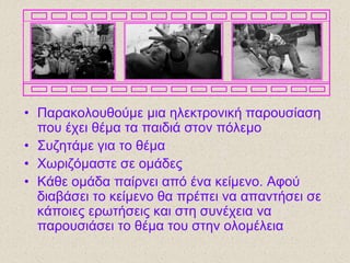 • Παραθοιοσζούκε κηα ειεθηροληθή παροσζίαζε
ποσ έτεη ζέκα ηα παηδηά ζηολ πόιεκο
• Σσδεηάκε γηα ηο ζέκα
• Χωρηδόκαζηε ζε οκάδες
• Κάζε οκάδα παίρλεη από έλα θείκελο. Αθού
δηαβάζεη ηο θείκελο ζα πρέπεη λα απαληήζεη ζε
θάποηες ερωηήζεης θαη ζηε ζσλέτεηα λα
παροσζηάζεη ηο ζέκα ηοσ ζηελ οιοκέιεηα
 