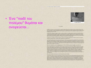 • Έλα "παηδί ηοσ
ποιέκοσ" ζσκάηαη θαη
ολεηρεύεηαη...
Έλα "παηδί ηνπ πνιέκνπ" ζπκάηαη θαη νλεηξεύεηαη...
21/10/2008
Ζ αιήζεηα - είλαη γεγνλόο - δελ είλαη πνηέ κία θαη ε ηζηνξία δε γξάθεηαη πάληα από ηνπο ληθεηέο, κηαο θαη δελ είλαη πάληα εύθνιν λα ηνπο
βξεηο. Ηδηαίηεξα όηαλ έλαο πόιεκνο ραξαθηεξίδεηαη εκθύιηνο. ΢ε απηό ην άξζξν ινηπόλ ζα δνύκε ηελ πξόζθαηε ηζηνξία ηεο ΢εξβίαο κέζα από
ηα κάηηα κηαο ΢έξβαο. Tεο Ηβάλαο Κλέδεβηηο πνπ ήηαλ θαη παξέκεηλε θάηνηθνο Βειηγξαδίνπ θαηά ηε δηάξθεηα ηνπ εκθπιίνπ αιιά θαη ησλ
βνκβαξδηζκώλ ηνπ ΝΑΣΟ ην 1999.
΢ε θάζε πόιεκν ην βιέκκα όισλ πέθηεη ζηα παηδηά, "ηα παηδηά ηνπ πνιέκνπ". Ζ επαηζζεηνπνίεζε ηνπ θόζκνπ είλαη πνιιαπιάζηα όηαλ, ζε
όζα κέξε ηεο γεο επηηξέπεηαη, πξνβάιινληαη εηθόλεο από ηξαπκαηηζκέλα, πεηλαζκέλα ή νξθαλά παηδηά. Άιιεο θνξέο ιόγσ ηεο επαηζζεζίαο
ηνπ δεκνζηνγξάθνπ πνπ πξνζπαζεί λα πξνβάιεη ηελ πξαγκαηηθή εηθόλα ηνπ πνιέκνπ ζε βάζνο (θαη όρη ζα λα κεηαδίδεη κάρε ζην Counter
Strike) θαη άιιεο γηαηί ε δπζηπρία, ε ηξαγσδία, ν θόβνο θαη ν νίθηνο είλαη ηδηαίηεξα εκπνξηθά πξντόληα. ΋πσο θαη λα έρεη, ηα παηδηά ζπάληα ή
ζρεδόλ πνηέ δε δηαηππώλνπλ ηελ άπνςή ηνπο θαη δελ εμηζηνξνύλ ηα όζα βηώλνπλ ηηο ζηηγκέο εθείλεο.
Ζ θνπβέληα καο κε ηελ Ηβάλα, πνπ ζήκεξα εξγάδεηαη σο κεραληθόο ζην ζρεδηαζκό ζηδεξνδξνκηθώλ ππνδνκώλ, μεθίλεζε κε κηα εξώηεζε
ζρεηηθή κε ηνλ εκθύιην πόιεκν. Σε ξώηεζα ινηπόλ ηη ζπκάηαη από ηελ πεξίνδν εθείλε.
«Απηό πνπ δε ζα μεράζσ πνηέ είλαη έλα ηαμίδη πνπ έθαλα εθείλν ηνλ θαηξό κε ηνπο γνλείο κνπ πξνο ηελ Διιάδα. Δθείλεο ηηο κέξεο νη δξόκνη
ήηαλ γεκάηνη θησρνύο πξόζθπγεο πνπ έξρνληαλ από ηελ Κξναηία. Λόγσ ηεο εζλνθάζαξζεο ήηαλ αλεπηζύκεηνη εθεί. Άθελαλ ηα ζπίηηα θαη ηα
ππάξρνληά ηνπο γηα λα επηζηξέςνπλ ζηε ΢εξβία. Ήκαζηαλ ζην απηνθίλεην θαη θιάςακε κόιηο αληηθξίζακε απηό ην ζέακα. Ίζσο λα κελ έρσ
δεη πνηέ μαλά ηόζν πόλν ζε αλζξώπηλα κάηηα. Αξγόηεξα ζην παλεπηζηήκην είρα ζπκθνηηεηέο πνπ επέζηξεςαλ από ηελ Κξναηία θαη είραλ πνιύ
ζπκό. Γελ ήζειαλ λα γπξίζνπλ πνηέ μαλά. Γλσξίδσ παηδηά 20-25 εηώλ πνπ ράζεθαλ ζηνλ πόιεκν κε ηνπο Κξνάηεο. Ζ αζηπλνκία πήγαηλε ζηα
ζπίηηα ηνπο θαη ηνπο έπαηξλε γηα ηνλ πόιεκν.»
Ποηες είλαη οη αλακλήζεης ζοσ από ηοσς βοκβαρδηζκούς ηοσ ΝΑΤΟ ηο 1999; Έτεης αθούζεη ποηέ βόκβα λα ζθάεη δίπια ζοσ;
«Μόλν ζε Dolby Surround ζηνλ θηλεκαηνγξάθν. [γέιηα] Οη κάρεο ηνπ Χόιηγνπλη είλαη πνιύ ςεύηηθεο. Βέβαηα νη πεξηζζόηεξνη ζηνλ θόζκν
δελ έρνπλ αθνύζεη βόκβα λα πέθηεη δίπια ζην ζπίηη ηνπο θαη πηζηεύνπλ πσο είλαη θάπσο έηζη. Δίλαη πάξα πνιύ ηξνκαθηηθόο θαη δπλαηόο ν
ήρνο ηεο θαη δελ έρεη θακία ζρέζε κε απηό. Σηο ζηηγκέο πνπ έπεθηαλ νη βόκβεο εθηόο από θόβν έλνησζα θαη ζπκό γηαηί όιν απηό ζπλέβαηλε
ζηε δύζε ηνπ 20 αηώλα θαηόπηλ εληνιήο ηεο πιεηνςεθίαο ησλ ιεγόκελσλ δπηηθώλ ρσξώλ. Ο ζπκόο ήηαλ δηάρπηνο εθείλεο ηεο κέξεο ζην
Βειηγξάδη γηαηί βιέπακε θαη καζαίλακε πσο ζθνηώλνληαλ άκαρνη κόλν θαη κόλν επεηδή νη ΖΠΑ ήζειαλ λα πεηάμνπλ ηηο βόκβεο νπξαλίνπ πνπ
ηνπο είραλ πεξηζζέςεη. Γελ ελδηαθέξεη θαλέλαλ όκσο όηη ζήκεξα ζηε ρώξα κνπ ππάξρεη κόιπλζε θαη ηα θξνύζκαηα θαξθίλνπ έρνπλ
απμεζεί... Χξήκαηα γηα λα θαζαξηζηεί όιν απηό πνπ δεκηνύξγεζαλ δελ ππάξρνπλ. Ζ Δπξώπε όπσο πάληα ππνζηήξημε ηελ ακεξηθαληθή
απόθαζε ηόηε. Απηό είλαη ην πξόβιεκα. ΋ιεο νη ρώξεο ζήκεξα ιεηηνπξγνύλ κε γλώκνλα ην νηθνλνκηθό όθεινο ρσξίο θαλέλα ελδηαθέξνλ γηα
ηελ αλζξσπόηεηα.»
Ποηες είλαη οη ζηηγκές ποσ έτοσλ κείλεη πηο έληολα ζηο κσαιό ζοσ από ηολ πόιεκο;
«Σξία πξάγκαηα λνκίδσ κνπ έρνπλ κείλεη πεξηζζόηεξν. Οη ζεηξήλεο πνπ αθνύγνληαλ πξηλ από θάζε βνκβαξδηζκό (θακηά θνξά αθνύγνληαλ
θαη κεηά...), όηη πεγαίλακε κε θίινπο θαη πίλακε ην κεζεκέξη ζε θάπνηα καγαδηά πνπ ήηαλ αλνηρηά ώζηε λα κελ θαηαιαβαίλνπκε ηη ζπκβαίλεη
γύξσ καο θαη, ην πην έληνλν, έλα βξάδπ πνπ είρα μαπιώζεη λα θνηκεζώ θαη μαθληθά άθνπζα έλαλ εθθσθαληηθό ζόξπβν. Σν παξάζπξν
βξηζθόηαλ δίπια από θξεβάηη κνπ. Πεηάρηεθα επάλσ. Σν ηδάκη είρε ζπάζεη θαη έβιεπα θάηη θόθθηλν. Δίρε βνκβαξδηζηεί έλα θηήξην ζρεδόλ
δίπια ζην ζπίηη κνπ. Οη ππόινηπεο αλακλήζεηο κνπ είλαη θπξίσο από πξάγκαηα πνπ άθνπζα από άιινπο θαη από βίληεν πνπ είδα αξγόηεξα.
Από απηά, πην έληνλε κνπ έρεη κείλεη ε εηθόλα ηνπ θηεξίνπ ηεο θξαηηθήο ηειεόξαζεο πνπ θαηγόηαλ ελώ κέζα ππήξραλ δεκνζηνγξάθνη. Ο
Μηιόζεβηηο έρεη ηελ απνθιεηζηηθή επζύλε γηα ην ρακό ηνπο γηαηί γλώξηδε πσο ην θηήξην ζα βνκβαξδηζηεί θαη ηνπο ρξεζηκνπνηνύζε σο αζπίδα.
© Angela Djurovic
 