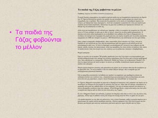 • Τα παηδηά ηες
Γάδας θοβούληαη
ηο κέιιολ
Τα παηδηά ηες Γάδας θοβούληαη ηο κέιιολ
Υπεύζσλος: Δπηκέιεηα: ΚΑΣΔΡΗΝΑ ΣΕΑΒΑΡΑ javara@enet.gr
Ζ κηθξή Οκζηάηε ζπκκνξθώλεη ηελ πξάζηλε ζρνιηθή πνδηά ηεο θαη ζθαξθαιώλεη πξνζεθηηθά ζην ζξαλίν
ηεο. Ζ 12ρξνλε Παιαηζηίληα θξαηάεη ζην ρεξάθη ηεο κηα δσγξαθηά γεκάηε ρξώκα θαη εμεγεί ζηνπο
ζπκκαζεηέο ηεο ηη ζρεδίαζε. Μηα ζθελή πνπ ζα κπνξνύζε λα δεη θαλείο ζε νπνηνδήπνηε ζρνιείν ηνπ
θόζκνπ, κε δηαθνξεηηθό όκσο πεξηερόκελν. Απηό πνπ δσγξάθηζε ε κηθξνύια δελ είλαη κηα γηνξηή ή κηα
θιαζηθή νηθνγελεηαθή πεξίζηαζε. Απεηθνλίδεη ηε κέξα πνπ ε επίζεζε ησλ Ηζξαειηλώλ ζθόησζε ηνλ
αδειθό ηεο θαη θαηέζηξεςε ην ζπίηη ηεο.
«Δδώ είλαη πνπ ππξνβόιεζαλ ηνλ αδειθό κνπ, Ηκπξαήκ, ν Θεόο λα αλαπαύεη ηελ ςπρνύια ηνπ. Καη εδώ
είλαη ην F16 πνπ ρηύπεζε ην ζπίηη καο θη εδώ ην ηαλθο», εμεγεί θαη ηα άιια παηδηά ρεηξνθξνηνύλ. Ζ
άζθεζε απηή είλαη εηδηθά ζρεδηαζκέλε γηα λα βνεζήζεη ηνπο καζεηέο ζηε Γάδα λα δηαρεηξηζηνύλ ηηο
ζπλέπεηεο ηνπ πνιέκνπ πνπ θπξηαξρεί ζηε κηθξή δσή ηνπο θαη θπξίσο ηε θξίθε από ηε κεγάιε ηζξαειηλή
επηρείξεζε ηνπ 2008 πνπ ζηνίρηζε ηε δσή ζε 1.400 Παιαηζηίληνπο θαη θαηέζηξεςε έλα ζηα νρηώ ζπίηηα.
Οπσο γξάθεη ε εθεκεξίδα «Independent», όπσο εθαηνληάδεο άιινη θάηνηθνη ηεο Γάδαο, έηζη θαη ε
Οκζηάηε κε ηελ νηθνγέλεηά ηεο δνπλ εδώ θαη πεξηζζόηεξν από έλαλ ρξόλν ζε κηα ζθελή θνληά ζην
θαηεζηξακκέλν ζπίηη ηνπο. ΢ε απηό ην δηάζηεκα ε αλνηθνδόκεζε δελ γίλεηαη κε ηνπο ξπζκνύο πνπ ζα
έπξεπε, επεηδή, εμαηηίαο ηνπ απνθιεηζκνύ, πιηθά θαη πξνκήζεηεο δελ είλαη εύθνιν λα θηάζνπλ εδώ, νπόηε
ηα παηδηά θάλνπλ ηόπν ζηα όλεηξά ηνπο ζηηο «αιάλεο» κε ηα εξείπηα πνπ «έθηηαμε» ν βνκβαξδηζκόο.
Ψπρηθά ηξαύκαηα
΋κσο ην γεγνλόο όηη ηα πεξίπνπ 780 ρηιηάδεο παηδηά πνπ δνπλ ζηε Γάδα έρνπλ λα αληηκεησπίζνπλ κηα
ζθιεξή θαζεκεξηλόηεηα ζηνλ απόερν ηεο κεγάιεο επηρείξεζεο είλαη έλα κόλν από ηα πνιιά πξνβιήκαηά
ηνπο, όπσο απνθάιπςε ην ληνθηκαληέξ «Απνζηνιή: Παηδηά ηεο Γάδαο» γηα ην βξεηαληθό Channel 4. Κη
ίζσο ηα ζεκαληηθόηεξα απ' απηά λα έρνπλ λα θάλνπλ κε ηα βαζηά, αλεπνύισηα ςπρηθά ηξαύκαηα ησλ
παηδηώλ πνπ επέδεζαλ.
Μηθξά αγόξηα θηηάρλνπλ ξνπθέηεο από κπνπθάιηα θαη κηιάλε γηα ηα ςεύηηθα όπια πνπ ζα αγνξάζνπλ κε
ην ραξηδηιίθη ηνπο. Αλ θαη ηα παηδηά ζ' όιν ηνλ θόζκν παίδνπλ πόιεκν, εδώ ην παηρλίδη έρεη κηα
αλαηξηρηαζηηθά ξεαιηζηηθή δηάζηαζε.
Δδώ ηα παηρλίδηα αληαλαθινύλ ηε δηάζεζε ησλ παηδηώλ λα εθθξάζνπλ κηα απσζεκέλε αλάγθε γηα
εθδίθεζε ελαληίνλ ησλ γεηηόλσλ ηνπο. «Γηαπηζηώλνπκε κηα απμαλόκελε ηάζε γηα βηαηόηεηεο θαη απηό
είλαη θάηη πνπ καο μαθληάδεη», εμεγεί ν Jezza Neumann, πνπ ζθελνζέηεζε ην ληνθηκαληέξ.
Ο 12ρξνλνο Μαρκνύλη πεξηγξάθεη ηε κέξα πνπ νη Ηζξαειηλνί ζηξαηηώηεο ηνύο ρηύπεζαλ ηελ πόξηα γηα λα
ζθνηώζνπλ ηνλ παηέξα ηνπ θαη κεηξάεη ηηο αιιαγέο ζηε δσή ηνπ. «Πξηλ από ηνλ πόιεκν, ζθεθηόκνπλ λα
κνξθσζώ αιιά κεηά ηελ επίζεζε ζέισ λα γίλσ καρεηήο», ιέεη θαη ηα ζθνύξα θαζηαλά ηνπ κάηηα κε ηηο
ππθλέο βιεθαξίδεο θνηηάδνπλ ίζηα ζηελ θάκεξα. «Δίλαη ζέιεκα Θενύ», εμεγεί αιιά παίδεη θαη έλαλ ξόιν
ε επηξξνή πνπ δέρεηαη από ηνλ ζείν ηνπ πνπ είλαη κέινο ηεο Σδηράλη.
Κη ελώ ν Μαρκνύλη δηςάεη γηα εθδίθεζε, ε κεηέξα ηνπ δαθξύδεη ζηελ ηδέα λα γίλεη ν γηνο ηεο άιινο έλαο
κάξηπξαο. «Δίλαη ηηκή λα πεζαίλεη θαλείο ζην όλνκα ηνπ Αιιάρ αιιά δελ ζέισ λα ράζσ ηνλ γην κνπ».
«Σα παηδηά παιεύνπλ κε ηελ ηδέα ηνπ κέιινληνο», ιέεη ν Jezza Neumann, θαζώο ε αλεξγία ζαξώλεη θαη ν
απνθιεηζκόο δελ αθήλεη πνιιά πεξηζώξηα επηινγήο. «Πνιινί απόθνηηνη ζηε Γάδα είλαη άλεξγνη θαη δελ
βιέπνπλ κηα δηέμνδν από απηή ηελ θαηάζηαζε γηαηί πνιύ απιά δελ έρνπλ δηέμνδν από ηε Γάδα».
 