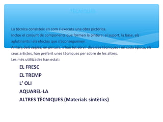 TÈCNIQUES
La tècnica consisteix en com s’executa una obra pictòrica.
Inclou el conjunt de components que formen la pintura: el suport, la base, els
aglutinants i els efectes que s’aconsegueixen.
Al llarg dels segles, en pintura, s’han fet servir diverses tècniques i en cada època, els
seus artistes, han preferit unes tècniques per sobre de les altres.
Les més utilitzades han estat:
EL FRESC
EL TREMP
L’ OLI
AQUAREL·LA
ALTRES TÈCNIQUES (Materials sintètics)
 