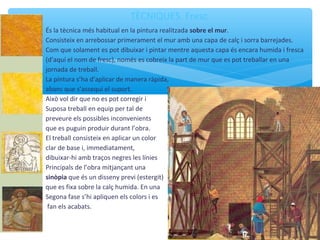 TÈCNIQUES. Fresc
És la tècnica més habitual en la pintura realitzada sobre el mur.
Consisteix en arrebossar primerament el mur amb una capa de calç i sorra barrejades.
Com que solament es pot dibuixar i pintar mentre aquesta capa és encara humida i fresca
(d’aquí el nom de fresc), només es cobreix la part de mur que es pot treballar en una
jornada de treball.
La pintura s’ha d’aplicar de manera ràpida,
abans que s’assequi el suport.
Això vol dir que no es pot corregir i
Suposa treball en equip per tal de
preveure els possibles inconvenients
que es puguin produir durant l’obra.
El treball consisteix en aplicar un color
clar de base i, immediatament,
dibuixar-hi amb traços negres les línies
Principals de l’obra mitjançant una
sinòpia que és un disseny previ (estergit)
que es fixa sobre la calç humida. En una
Segona fase s’hi apliquen els colors i es
fan els acabats.
 