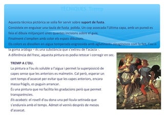 TÈCNIQUES. Tremp
Aquesta tècnica pictòrica se solia fer servir sobre suport de fusta.
Consisteix en enguixar una taula de fusta polida. Un cop assecada l’última capa, amb un punxó es
feia el dibuix mitjançant unes quantes incisions sobre el guix.
Finalment s’omplien amb color els espais dibuixats.
Els colors es dissolien en aigua temperada engrossida amb aglutinants oleaginosos com la llet, l’ou o
la goma aràbiga – és una substància que s’extreu de l’acàcia -.
A diferència del fresc, aquesta pintura es podia retocar i corregir en sec.
TREMP A L’OU.
La pintura a l’ou és soluble a l’aigua i permet la superposició de
capes sense que les anteriors es malmetin. Cal però, esperar un
cert temps d’assecat per evitar que les capes anteriors, encara
massa fràgils, es puguin arrancar.
És una pintura que no facilita les gradacions però que permet
transparències.
Els acabats: el rovell d’ou dona una pel·lícula setinada que
s’endureix amb el temps. Admet el vernís després de mesos
d’assecat.
 