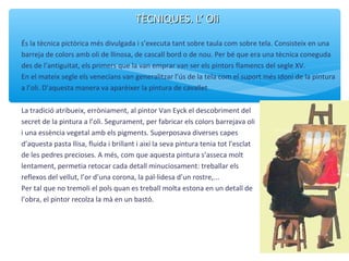 TÈCNIQUES. L’ OliTÈCNIQUES. L’ Oli
És la tècnica pictòrica més divulgada i s’executa tant sobre taula com sobre tela. Consisteix en una
barreja de colors amb oli de llinosa, de cascall bord o de nou. Per bé que era una tècnica coneguda
des de l’antiguitat, els primers que la van emprar van ser els pintors flamencs del segle XV.
En el mateix segle els venecians van generalitzar l’ús de la tela com el suport més idoni de la pintura
a l’oli. D’aquesta manera va aparèixer la pintura de cavallet
La tradició atribueix, erròniament, al pintor Van Eyck el descobriment del
secret de la pintura a l’oli. Segurament, per fabricar els colors barrejava oli
i una essència vegetal amb els pigments. Superposava diverses capes
d’aquesta pasta llisa, fluida i brillant i així la seva pintura tenia tot l’esclat
de les pedres precioses. A més, com que aquesta pintura s’asseca molt
lentament, permetia retocar cada detall minuciosament: treballar els
reflexos del vellut, l’or d’una corona, la pal·lidesa d’un rostre,...
Per tal que no tremoli el pols quan es treball molta estona en un detall de
l’obra, el pintor recolza la mà en un bastó.
 
