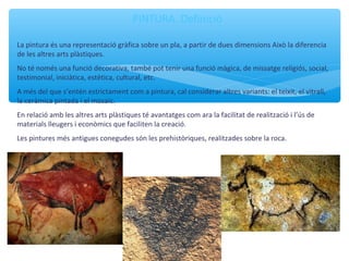 PINTURA. Definició
La pintura és una representació gràfica sobre un pla, a partir de dues dimensions Això la diferencia
de les altres arts plàstiques.
No té només una funció decorativa, també pot tenir una funció màgica, de missatge religiós, social,
testimonial, iniciàtica, estètica, cultural, etc.
A més del que s’entén estrictament com a pintura, cal considerar altres variants: el teixit, el vitrall,
la ceràmica pintada i el mosaic.
En relació amb les altres arts plàstiques té avantatges com ara la facilitat de realització i l’ús de
materials lleugers i econòmics que faciliten la creació.
Les pintures més antigues conegudes són les prehistòriques, realitzades sobre la roca.
 