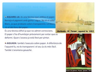 TÈCNIQUES. Amb Aigua
AQUAREL·LA: és una tècnica que utilitza el paper.
Barreja el pigment amb goma i aigua. No té el color
Blanc, ja que produeix colors transparents i el blanc
és el del fons del paper.
És una tècnica difícil ja que no admet correccions.
El paper s’ha d'humitejar prèviament per evitar que es
deformi. Quan s’asseca ja està llest per pintar.
AIGUADA: també s’executa sobre paper. A diferència de
l’aquarel·la, no és transparent i el seu ús és més fàcil.
També s’anomena gouache.
 
