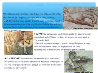 TÈCNIQUES. Altres tècniques
Altres tècniques emprades són les ceres, el pastel, la tinta,
el carbonet, la sanguina, el llapis, els í, mixtes, ...
LA TINTA, fabricada a partir de gal·la, ja es coneixia en l’edat
mitjana. Aquest tipus de tinta, al contrari de la tinta xinesa, feta de
negre de fum, gelatina i càmfora, s'esgrogueeix amb el temps.
S’aplica amb ploma.
EL PASTEL, paraula que ve de l’italià pasta. Els pastels van ser
inventats al segle XV i van conèixer el moment de màxim èxit a
l’Europa del XVIII.
Es fan amb pigments barrejats i pastats amb cola i goma aràbiga,
reïna d’un arbre del Sudan, i a vegades amb llet i mel.
Aquesta pasta es talla després en forma de petits cilindres.
EL CARBONET és un dels instruments de dibuix més antics.
Inicialment estava fet amb un branquilló de salze o tell carbonitzat
i es feia servir per als esbossos perquè era molt fàcil d’esborrar i
permetia les correccions.
 