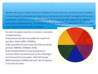 EL COLOR
Newton deia que el color estava en nosaltres: és una sensació, no existeix en la matèria.
És una sensació provocada pels objectes en contacte amb la llum i la longitud d’ona que
produeixen. Aquesta sensació s’obté a partir de la capacitat dels objectes de reflectir
unes ones o d’absorbir-les. Un objecte és groc per la capacitat que té de reflectir el raigs
grocs i absorbir els vermells i els blaus.
Els colors els poden classificar en primaris, secundaris
i complementaris.
Són primaris els que no es poden fer a partir de
cap altres: BLAU, GROC i VERMELL.
Són secundaris els que neixen de la barreja de dos
primaris: PORPRA, TARONJA i VERD.
Són complementaris els que produeixen el
contrast màxim, els primaris que no han intervingut
en la formació d’un secundari: BLAU del taronja,
GROC del porpra, VERMELL del verd. Són els oposats
en el cercle de colors.
 