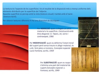 TÈCNICA I TEXTURA
La textura és l’aspecte de les superfícies i és el resultat de la disposició més o menys uniforme dels
elements distribuïts per la superfície de l’objecte.
Aquesta superfície es percep amb la vista (textura visual) i també amb el tacte
(textura tàctil).
Per obtenir textures diferents hi ha una diversitat de tècniques:
Per ADDICCIÓ: quan s’afegeix un altre
material a la superfície. Construcció amb
línia diagonal. A. Tàpies, oli, sorra i
contraxapat, 1966
Per MODIFICACIÓ: quan es deforma l’estat inicial
del suport però sense treure ni afegir material, és
a dir, fent plecs o incisions. Concepte espacial.
Lucio Fontana, acrílic, 1959
Per SUBSTRACCIÓ: quan es raspa i
s’elimina una part del material de
suport.Concepte espacial. L.
Fontana, acrílic, 1949
 