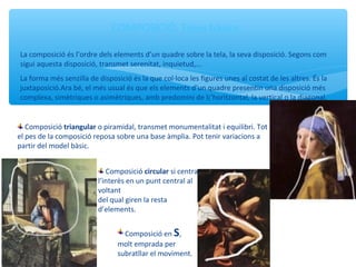 COMPOSICIÓ. Tipus bàsics
La composició és l’ordre dels elements d’un quadre sobre la tela, la seva disposició. Segons com
sigui aquesta disposició, transmet serenitat, inquietud,...
La forma més senzilla de disposició és la que col·loca les figures unes al costat de les altres. És la
juxtaposició.Ara bé, el més usual és que els elements d’un quadre presentin una disposició més
complexa, simètriques o asimètriques, amb predomini de l¡’horitzontal, la vertical o la diagonal.
Composició triangular o piramidal, transmet monumentalitat i equilibri. Tot
el pes de la composició reposa sobre una base àmplia. Pot tenir variacions a
partir del model bàsic.
Composició circular si centra
l’interès en un punt central al
voltant
del qual giren la resta
d’elements.
Composició en S,
molt emprada per
subratllar el moviment.
 