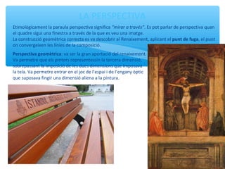 LA PERSPECTIVA
Etimològicament la paraula perspectiva significa “mirar a través”. Es pot parlar de perspectiva quan
el quadre sigui una finestra a través de la que es veu una imatge.
La construcció geomètrica correcta es va descobrir al Renaixement, aplicant el punt de fuga, el punt
on convergeixen les línies de la composició.
Perspectiva geomètrica: va ser la gran aportació del renaixement.
Va permetre que els pintors representessin la tercera dimensió,
sobrepassant la imposició de les dues dimensions que imposava
la tela. Va permetre entrar en el joc de l’espai i de l’engany òptic
que suposava fingir una dimensió aliena a la pintura.
 