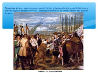 Perspectiva aèria: es va desenvolupar a partir del barroc i proporciona la sensació d’atmosfera
entre els objectes propers i llunyans. S'aconseguia difuminant els colors i els tons dels objectes
llunyans.
 