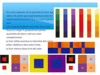 LLUM I COLOR
Els colors depenen de la quantitat de llum que
reben. Els canvis que experimenta el color en
relació amb la llum és el que es coneix com a
tons.
Una manera d’obtenir tons més clars o més
foscos és afegir-hi gradualment petites
quantitats de blanc o del seu color
complementari.
La llum càlida accentua la intensitat dels colors
càlids i debilita la dels colors freds.
La llum intensa eleva el to del color
 