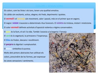 COLORS I SENSACIONS
Els colors, com les línies i els tons, tenen una qualitat emotiva.
Els càlids són excitants, actius, alegres; els freds, depriments i quietes.
El vermell i el taronja són moviment, calor i passió, més en el primer que en segons.
El negre i violat s’associen a determinats ritus funeraris. El violeta és tristesa, misteri i misticisme.
El color vermell defineix activitats d’oposició violenta a règims conservadors.
El groc és la llum, el sol i la vida. També s’associa a la bogeria i l’enveja
El verd és la vegetació, la primavera i l’esperança.
El blau és fredor, descans i recolliment.
El porpra és dignitat i sumptuositat.
El blanc simbolitza la puresa.
Molts dels pintors abstractes han utilitzat els
colors, prescindint de les formes, per expressar
les seves sensacions i sentiments.
 