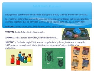 MATERIALS. Pigments
Els pigments constitueixen el material bàsic per a pintar, també s’anomenen colorants.
Les matèries colorants o pigments solen ser matèries polvoritzades extretes de plantes,
animals, vegetals, que es barregen amb un líquid (aigua, cera, oli, ou,...). Provenen:
MINERAL: plom, coure, zinc, òxid de ferro, mini, lapislàtzuli,...
VEGETAL: fusta, fulles, fruits, laca, anyil...
ANIMAL: sèpia, porpra del múrex, carmí de cotxinilla,...
SINTÈTIC: a finals del segle XVIII, amb el progrés de la química, i sobretot a partir de
1856, quan el procediment s’industrialitza, els pigments d’origen sintètic s’han
multiplicat.
 
