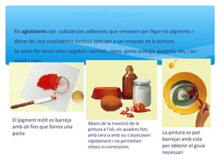 MATERIALS. Aglutinants
Els aglutinants són substàncies adhesives que serveixen per lligar els pigments i
donar-los una consistència pastosa apta per a ser emprats en la pintura.
Se solen fer servir coles vegetals i animals, ceres, goma aràbiga, gelatina, olis, i ou:
rovell i clara.
Abans de la invenció de la
pintura a l’oli, els quadres fets
amb cera o amb ou s’assecaven
ràpidament i no permetien
retocs ni correccions
La pintura es pot
barrejar amb cola
per obtenir el gruix
necessari
El pigment mòlt es barreja
amb oli fins que forma una
pasta
 
