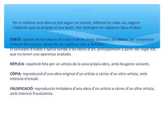 PROCÉS
Per a realitzar una obra es pot seguir un procés, diferent en cada cas, segons
l’objectiu que es proposi el seu autor. Així distingim els següents tipus d’obra:
ESBÓS: apunts de les taques de color o de les línies bàsiques del dibuix, per comprovar
l’efecte del conjunt abans de ser realitzat com a definitiu .
El concepte d’esbós s’aplica també a les obres d’art, principalment a partir del segle XIX,
que no tenen una aparença acabada.
RÈPLICA: repetició feta per un artista de la seva pròpia obra, amb lleugeres variants.
CÒPIA: reproducció d’una obra original d’un artista a càrrec d’un altre artista, amb
intenció d’estudi.
FALSIFICACIÓ: reproducció imitadora d’una obra d’un artista a càrrec d’un altre artista,
amb intenció fraudulenta.
 