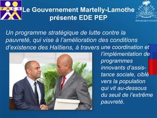 Un programme stratégique de lutte contre la
pauvreté, qui vise à l’amélioration des conditions
d’existence des Haïtiens, à travers
Le Gouvernement Martelly-Lamothe
présente EDE PEP
une coordination et
l’implémentation de
programmes
innovants d’assis-
tance sociale, ciblé
vers la population
qui vit au-dessous
du seuil de l’extrême
pauvreté.
 