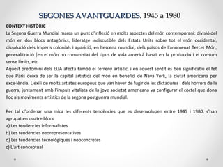 SEGONES AVANTGUARDES.SEGONES AVANTGUARDES. 1945 a 19801945 a 1980
CONTEXT HISTÒRIC
La Segona Guerra Mundial marca un punt d'inflexió en molts aspectes del món contemporani: divisió del
món en dos blocs antagònics, lideratge indiscutible dels Estats Units sobre tot el món occidental,
dissolució dels imperis colonials i aparició, en l’escena mundial, dels països de l'anomenat Tercer Món,
generalització (en el món no comunista) del tipus de vida americà basat en la producció i el consum
sense límits, etc.
Aquest predomini dels EUA afecta també el terreny artístic, i en aquest sentit és ben significatiu el fet
que París deixa de ser la capital artística del món en benefici de Nava York, la ciutat americana per
exce·lència. L'exili de molts artistes europeus que van haver de fugir de les dictadures i dels horrors de la
guerra, juntament amb l'impuls vitalista de la jove societat americana va configurar el còctel que dona
lloc als moviments artístics de la segona postguerra mundial.
Per tal d'ordenar una mica les diferents tendències que es desenvolupen entre 1945 i 1980, s’han
agrupat en quatre blocs
a) Les tendències informalistes
b) Les tendències neorepresentatives
d) Les tendències tecnològiques i neoconcretes
c) L'art conceptual
 