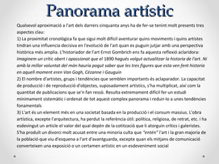 Panorama artísticPanorama artístic
Qualsevol aproximació a l'art dels darrers cinquanta anys ha de fer-se tenint molt presents tres
aspectes clau:
1) La proximitat cronològica fa que sigui molt difícil aventurar quins moviments i quins artistes
tindran una influencia decisiva en l'evolució de l'art quan es puguin jutjar amb una perspectiva
històrica més amplia. L’historiador de l'art Ernst Gombrich ens fa aquesta reflexió aclaridora:
Imaginem un crític obert i apassionat que el 1890 hagués volgut actualitzar la historia de l'art. Ni
amb la millor voluntat del món hauria pogut saber que les tres figures que esta ven fent historia
en aquell moment eren Van Gogh, Cézanne i Gauguin
2) El nombre d'artistes, grups i tendències que semblen importants és aclaparador. La capacitat
de producció i de reproducció d'objectes, suposadament artístics, s'ha multiplicat, així com la
quantitat de publicacions que se'n fan ressò. Resulta extremament difícil fer un estudi
mínimament sistemàtic i ordenat de tot aquest complex panorama i reduir-lo a unes tendències
fonamentals
3) L'art és un element més en una societat basada en la producció i el consum massius. L'obra
artística, excepte l'arquitectura, ha perdut la referència útil: política, religiosa, de retrat, etc. i ha
esdevingut un article el valor del qual depèn de la cotització que li atorguin crítics i galeristes.
S'ha produït un divorci molt acusat entre una minoria culta que “entén” l'art i la gran majoria de
la població que viu d'esquena a l'art d'avantguarda, excepte quan els mitjans de comunicació
converteixen una exposició o un certamen artístic en un esdeveniment social
 