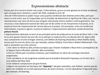 Expressionisme abstracteExpressionisme abstracte
Forma part d'un corrent artístic més ampli, l'informalisme, que es va anar gestant en el món occidental,
tant a Europa com a Amèrica, a partir del 1945, acabada la 2a G. M.
Dins de l'informalisme es poden traçar unes quantes tendències ben distintes entre elles, però que
tenen un tret comú: que és l'espectador qui ha d'acabar de determinar el significat de l'obra; així, mai no
representaven cap mena de forma que estigués relacionada amb la realitat o amb la geometria. Van
renunciar a tota elaboració racional de l'obra per tal de confiar en els mecanismes irracionals, en la
projecció lliure de l'expressivitat de l'artista damunt el quadre. Cal assenyalar, entre les tendències
informalistes, la pintura sígnica, la pintura matèrica i l'expressionisme abstracte, també denominat
pintura d'acció.
L'expressionisme abstracte va tenir el seu principal centre de producció en la ciutat de Nova York i, si bé
es va anar gestant durant els anys 40, no va atènyer la maduresa fins a la dècada dels 50. Alguns dels
seus components no eren d'origen americà, com Willem de Kooning (holandès) o Mark Rothko (letó),
encara que ho eren els altres com, per exemple, Jackson Pollock, Franz Kline o Robert Motherwell. Tots,
això sí, presenten uns trets comuns:
1.Van rebre la influència dels artistes europeus que s'havien traslladat a Nova York a conseqüència de
la Segona Guerra Mundial; sobretot, dels surrealistes.
2.Van ser influïts pels muralistes mexicans, que treballaven en obres de contingut clarament
progressista.
3.Van col·laborar en els programes estatals que el president Roosevelt impulsava, en el marc de la
seva política del New Deal.
4.Van elaborar composicions de gran format.
5.Alguns van practicar les tècniques del “degoteig” i del gest automàtic, com Pollock, mentre que els
altres van treballar en un estil expressionista, de colors encesos, i no van abandonar la figuració com,
per exemple, De Kooning.
 