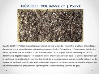 NÚMERO 1.NÚMERO 1. 1950. 269x530 cm. J. Pollock1950. 269x530 cm. J. Pollock
A partir del 1947, Pollock situava les seves futures obres a terra i, bo i movent-se al voltant o fins i tot per
damunt de la tela, anava llançant o deixant que gotegessin des d'un recipient i d'una manera fortuïta les
pastes de colors, que en arribar a la tela es barrejaven a l'atzar. Aquesta tècnica és coneguda sota la
denominació degoteig i esquitx. Tot el cos del pintor entrava aleshores en acció i la pintura deixava de ser
la tradicional conseqüència del moviment de la mà, de la mateixa manera que, en treballar sobre el sòl del
seu estudi, va abandonar l'ús del tradicional cavallet. Aquestes tècniques revolucionàries identifiquen tots
els pintors que les van practicar com a pertanyents a l'action painting (pintura del gest).
 