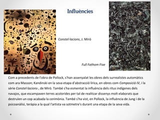 InfluènciesInfluències
Com a precedents de l'obra de Pollock, s'han assenyalat les obres dels surrealistes automàtics
com ara Masson; Kandinski en la seva etapa d'abstracció lírica, en obres com Composició IV, i la
sèrie Constel·lacions·, de Miró. També s'ha esmentat la influència dels ritus indígenes dels
navajos, que escampaven terres acolorides per tal de realitzar dissenys molt elaborats que
destruïen un cop acabada la cerimònia. També s'ha vist, en Pollock, la influència de Jung i de la
psicoanàlisi, teràpia a la qual l'artista va sotmetre's durant una etapa de la seva vida.
Constel·lacions, J. Miró
Full Fathom Five
 