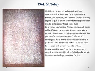 1944. M. Tobey1944. M. Tobey
No hi ha en la seva obra el gest violent que
caracteritzarà la tècnica de l'action painting de
Pollock, per exemple, però sí la de l'all-over painting,
segons la qual el pintor cobreix tota la superfície del
quadre sense deixar-hi cap espai lliure.
La principal aportació de Tobey és pintar amb signes
cal·ligràfics que no tenen sentit com a escriptura,
perquè n'ha eliminat el codi que permetria llegir-los
per transformar-los en expressió plàstica. Va
començar a dur a terme aquest tipus de pintura a
partir del 1935, després de viatjar a l'Orient Llunyà.
Es coneixen amb el nom de white writings
('escriptures blanques') les obres pertanyents a
aquest període, considerades, d'altra banda, les més
interessants dins la producció de l'artista.
 