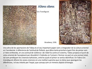 Altres obresAltres obres
Circ Transfigurat
Broadway, 1936
Una altra de les aportacions de Tobey és el seu important paper com a integrador de la cultura oriental
en l'occidental. A diferència de l'actitud de Pollock, que dóna tanta prioritat al gest físic de pintar com
a l'obra enllestida, en una actitud de violència i de rebel·lia contra el sistema, Tobey proposa el punt de
vista oriental de l'acceptació per dissoldre's l'individu en l'univers i formar-ne part en una osmosi total,
tal com prediquen les creences bahaistes, amb les quals el pintor se sentia identificat. En l'obra Circ
transfigurat afloren les seves creences en una realitat suprema que no deixa que apareguin les
diferències, i el seu interès per l'espai, que concep com un immens dipòsit d'energia.
 