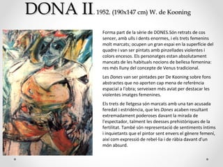 DONA IIDONA II.. 1952. (190x147 cm)1952. (190x147 cm) W. de KooningW. de Kooning
Forma part de la sèrie de DONES.Són retrats de cos
sencer, amb ulls i dents enormes, i els trets femenins
molt marcats; ocupen un gran espai en la superfície del
quadre i van ser pintats amb pinzellades violentes i
colors encesos. Els personatges estan absolutament
mancats de les habituals nocions de bellesa femenina:
res més lluny del concepte de Venus tradicional.
Les Dones van ser pintades per De Kooning sobre fons
abstractes que no aporten cap mena de referència
espacial a l'obra; serveixen més aviat per destacar les
violentes imatges femenines.
Els trets de lletgesa són marcats amb una tan acusada
feredat i estridència, que les Dones acaben resultant
extremadament poderoses davant la mirada de
l'espectador, talment les deesses prehistòriques de la
fertilitat. També són representació de sentiments íntims
i inquietants que el pintor sent envers el gènere femení,
així com expressió de rebel·lia i de ràbia davant d'un
món absurd.
 